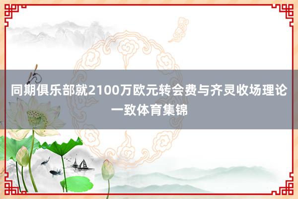 同期俱乐部就2100万欧元转会费与齐灵收场理论一致体育集锦