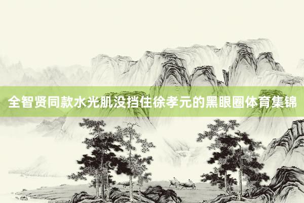 全智贤同款水光肌没挡住徐孝元的黑眼圈体育集锦