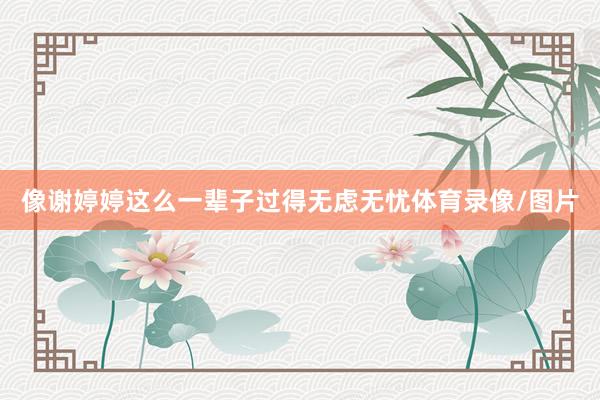 像谢婷婷这么一辈子过得无虑无忧体育录像/图片