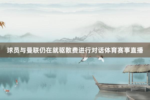 球员与曼联仍在就驱散费进行对话体育赛事直播