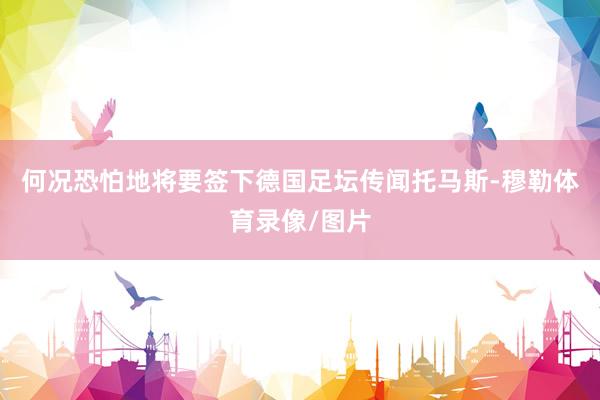 何况恐怕地将要签下德国足坛传闻托马斯-穆勒体育录像/图片