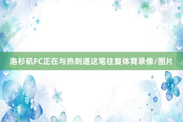 洛杉矶FC正在与热刺道这笔往复体育录像/图片