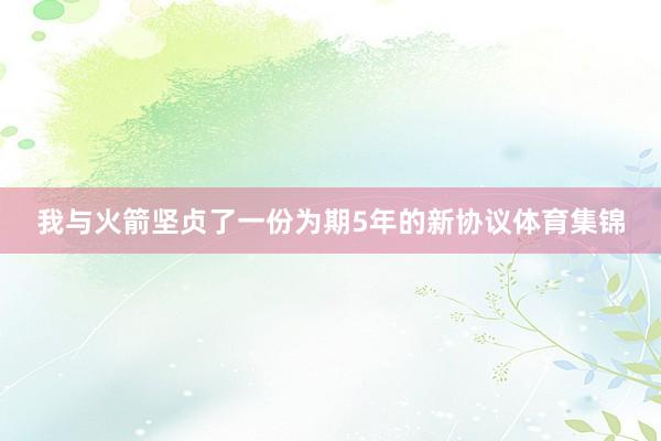 我与火箭坚贞了一份为期5年的新协议体育集锦