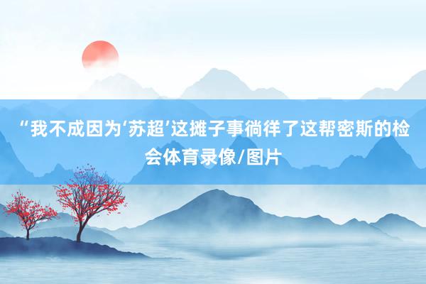 “我不成因为‘苏超’这摊子事徜徉了这帮密斯的检会体育录像/图片