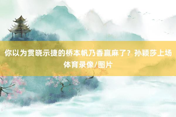 你以为贯晓示捷的桥本帆乃香赢麻了?孙颖莎上场体育录像/图片