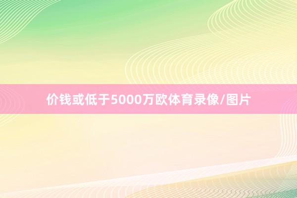 价钱或低于5000万欧体育录像/图片