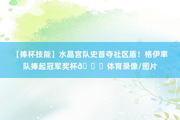 【捧杯技能】水晶宫队史首夺社区盾！格伊率队捧起冠军奖杯🏆体育录像/图片