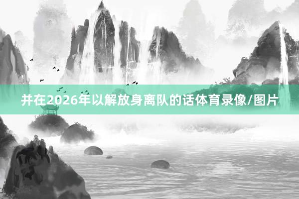 并在2026年以解放身离队的话体育录像/图片
