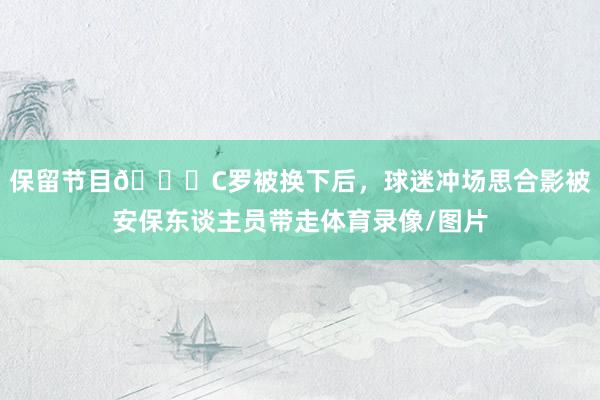 保留节目😂C罗被换下后，球迷冲场思合影被安保东谈主员带走体育录像/图片