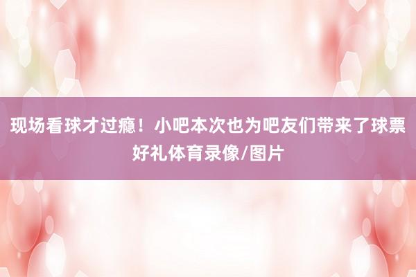 现场看球才过瘾！小吧本次也为吧友们带来了球票好礼体育录像/图片