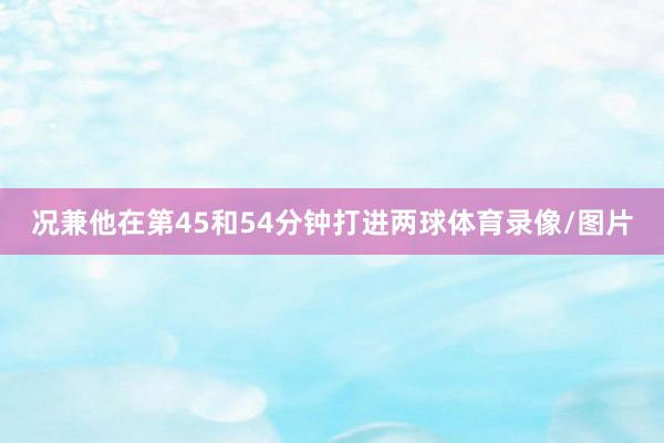 况兼他在第45和54分钟打进两球体育录像/图片