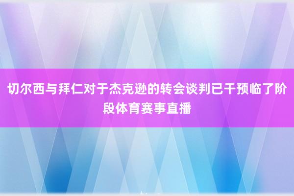 切尔西与拜仁对于杰克逊的转会谈判已干预临了阶段体育赛事直播
