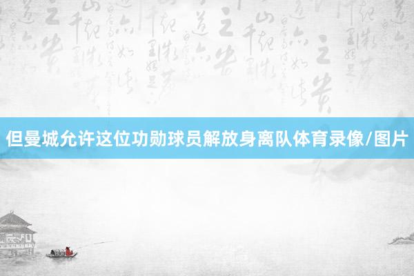 但曼城允许这位功勋球员解放身离队体育录像/图片