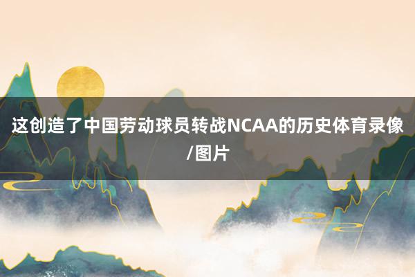 这创造了中国劳动球员转战NCAA的历史体育录像/图片