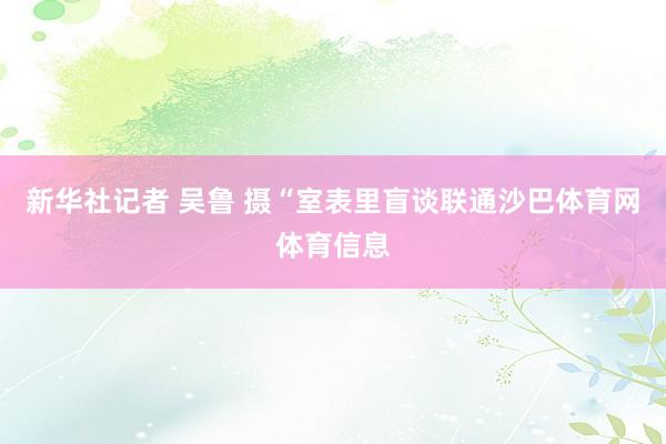 新华社记者 吴鲁 摄“室表里盲谈联通沙巴体育网体育信息