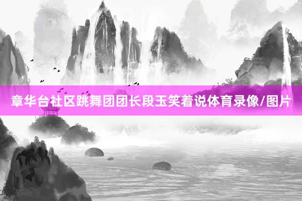 章华台社区跳舞团团长段玉笑着说体育录像/图片