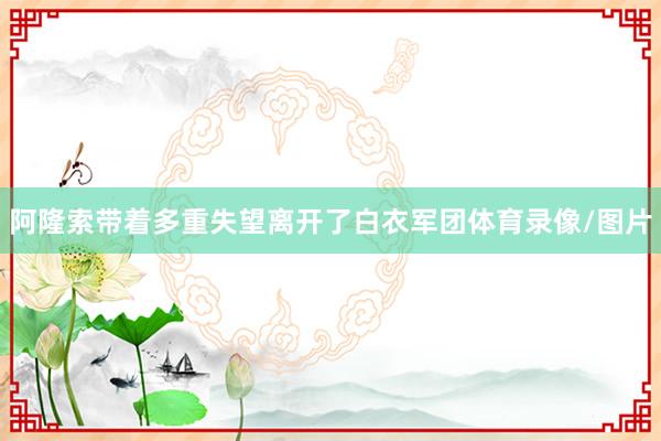 阿隆索带着多重失望离开了白衣军团体育录像/图片