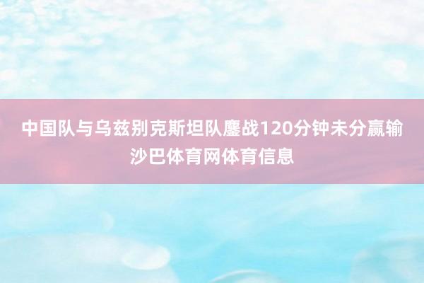 中国队与乌兹别克斯坦队鏖战120分钟未分赢输沙巴体育网体育信息