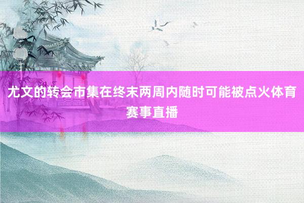 尤文的转会市集在终末两周内随时可能被点火体育赛事直播