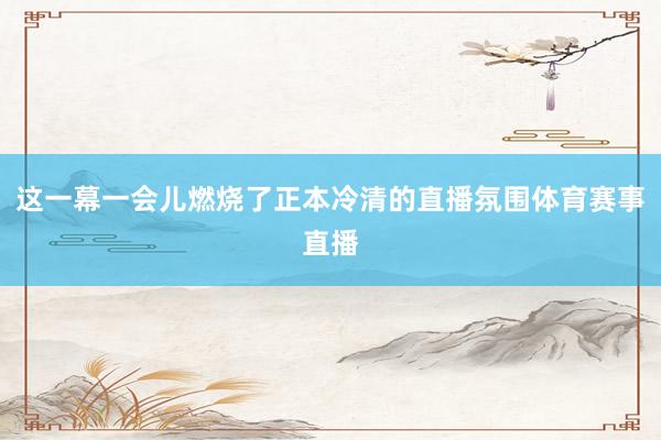 这一幕一会儿燃烧了正本冷清的直播氛围体育赛事直播