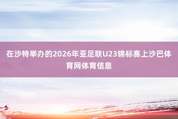 在沙特举办的2026年亚足联U23锦标赛上沙巴体育网体育信息