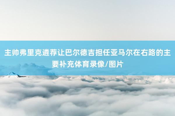 主帅弗里克遴荐让巴尔德吉担任亚马尔在右路的主要补充体育录像/图片
