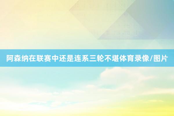阿森纳在联赛中还是连系三轮不堪体育录像/图片