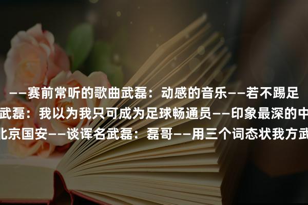 ——赛前常听的歌曲武磊：动感的音乐——若不踢足球最可能成为什么畅通员武磊：我以为我只可成为足球畅通员——印象最深的中超进球武磊：对阵北京国安——谈诨名武磊：磊哥——用三个词态状我方武磊：ISTJ——印象最深的中超冠军武磊：2018年——中超最难缠的敌手武磊：申花——中超最佳的一又友武磊：吴曦    体育录像/图片