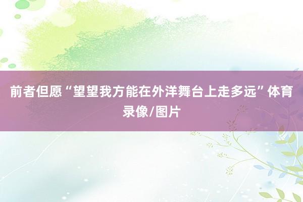 前者但愿“望望我方能在外洋舞台上走多远”体育录像/图片