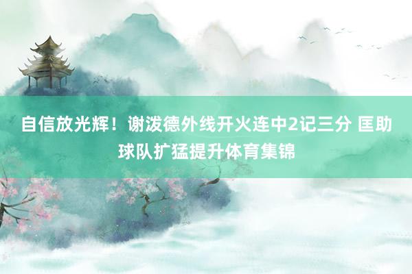 自信放光辉！谢泼德外线开火连中2记三分 匡助球队扩猛提升体育集锦