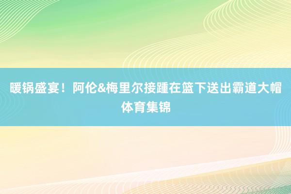 暖锅盛宴！阿伦&梅里尔接踵在篮下送出霸道大帽体育集锦