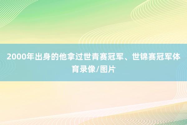 2000年出身的他拿过世青赛冠军、世锦赛冠军体育录像/图片
