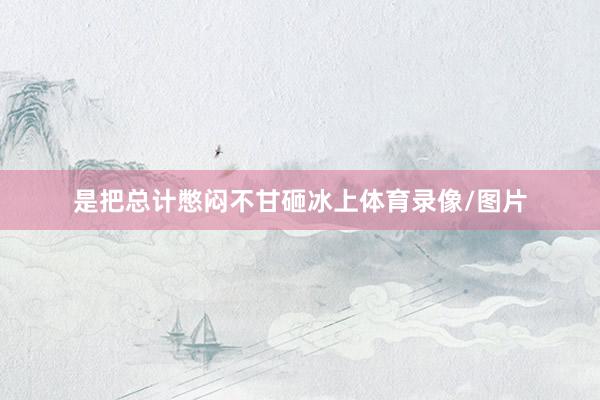 是把总计憋闷不甘砸冰上体育录像/图片