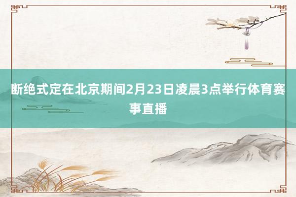 断绝式定在北京期间2月23日凌晨3点举行体育赛事直播