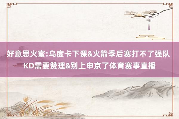 好意思火蜜:乌度卡下课&火箭季后赛打不了强队 KD需要赞理&别上申京了体育赛事直播