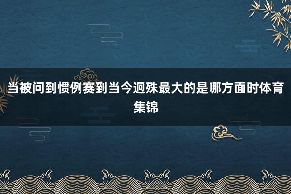 当被问到惯例赛到当今迥殊最大的是哪方面时体育集锦