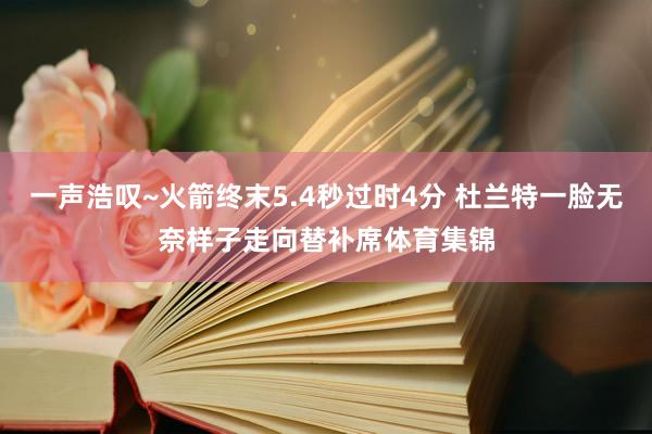 一声浩叹~火箭终末5.4秒过时4分 杜兰特一脸无奈样子走向替补席体育集锦