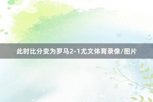 此时比分变为罗马2-1尤文体育录像/图片