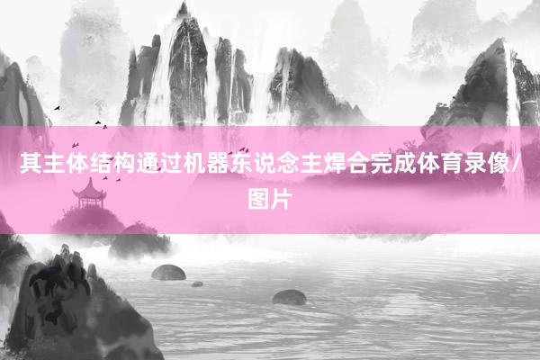 其主体结构通过机器东说念主焊合完成体育录像/图片