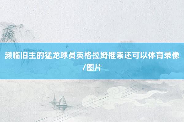 濒临旧主的猛龙球员英格拉姆推崇还可以体育录像/图片