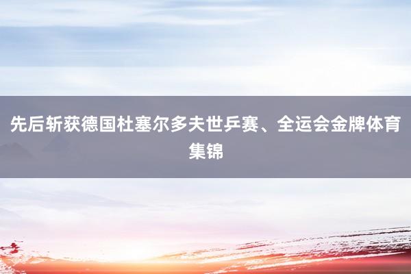 先后斩获德国杜塞尔多夫世乒赛、全运会金牌体育集锦