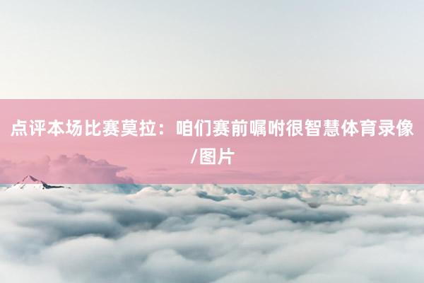 点评本场比赛莫拉：咱们赛前嘱咐很智慧体育录像/图片