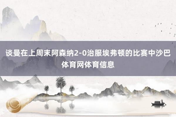 谈曼在上周末阿森纳2-0治服埃弗顿的比赛中沙巴体育网体育信息