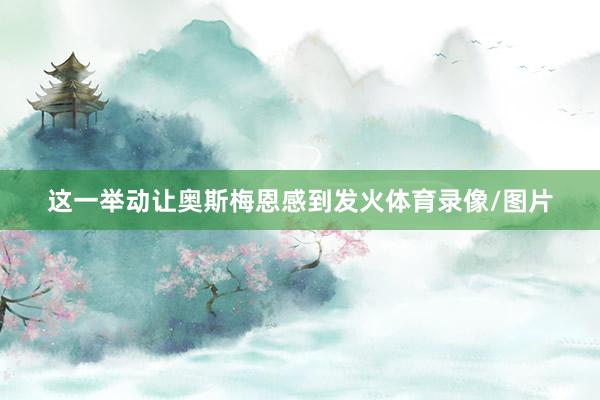 这一举动让奥斯梅恩感到发火体育录像/图片