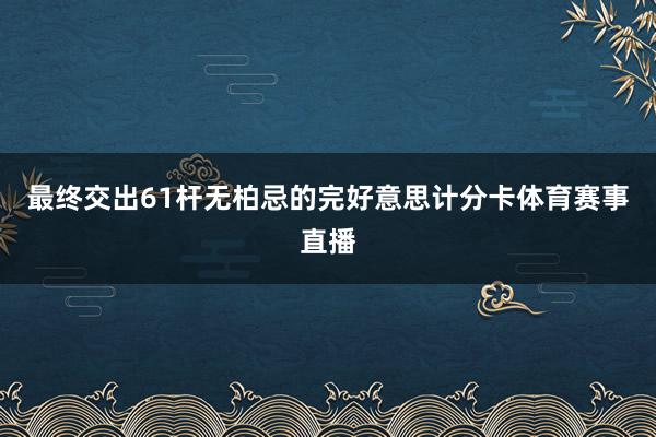 最终交出61杆无柏忌的完好意思计分卡体育赛事直播