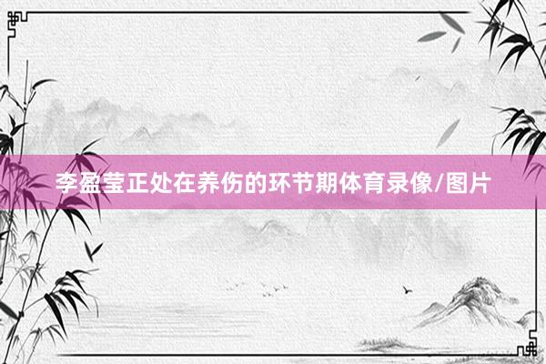 李盈莹正处在养伤的环节期体育录像/图片