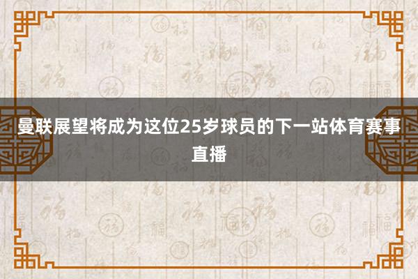 曼联展望将成为这位25岁球员的下一站体育赛事直播