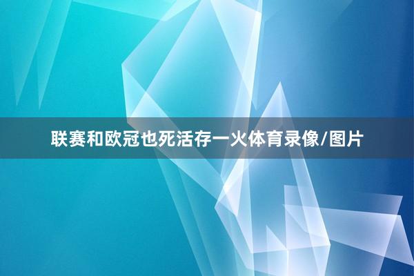 联赛和欧冠也死活存一火体育录像/图片