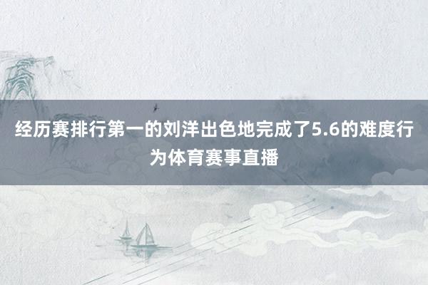 经历赛排行第一的刘洋出色地完成了5.6的难度行为体育赛事直播