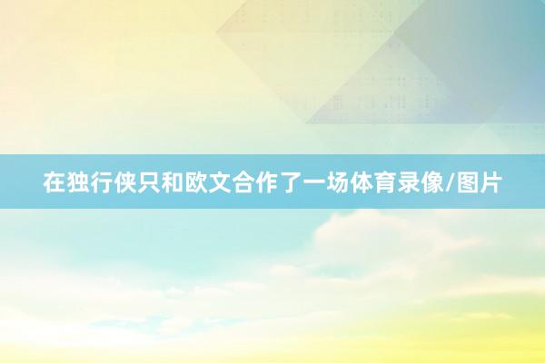 在独行侠只和欧文合作了一场体育录像/图片